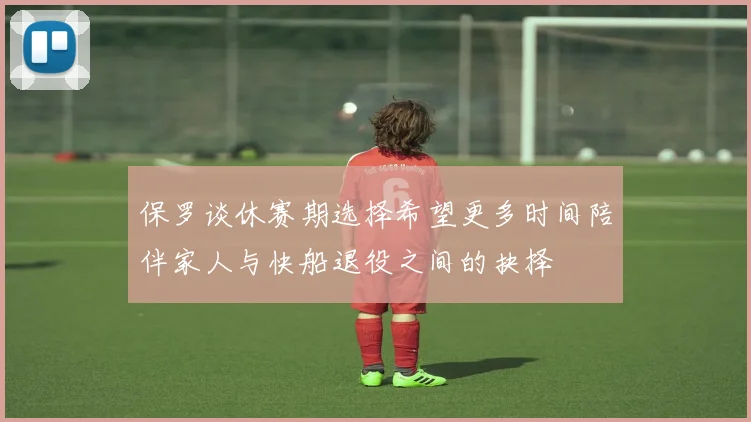 保罗谈休赛期选择希望更多时间陪伴家人与快船退役之间的抉择