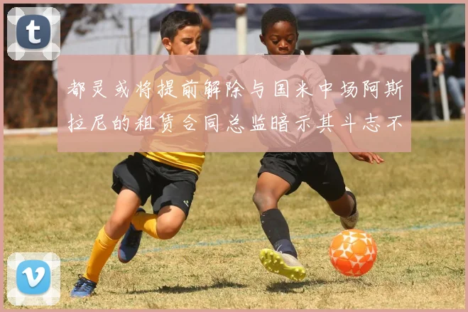 都灵或将提前解除与国米中场阿斯拉尼的租赁合同总监暗示其斗志不足