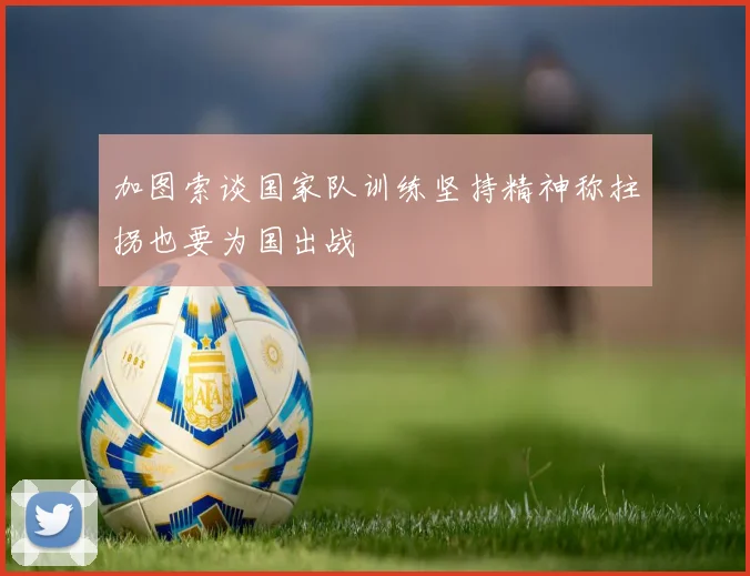 加图索谈国家队训练坚持精神称拄拐也要为国出战
