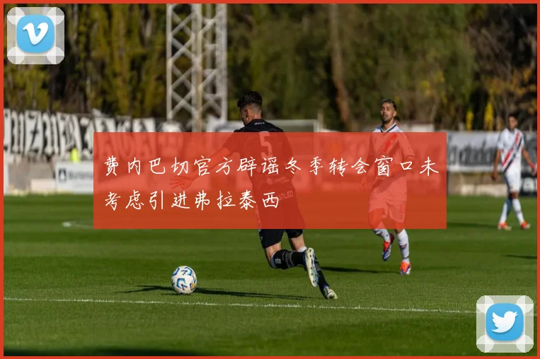 费内巴切官方辟谣冬季转会窗口未考虑引进弗拉泰西