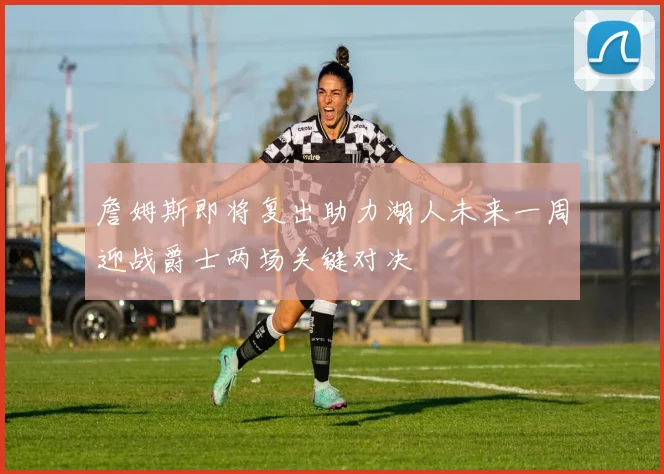 詹姆斯即将复出助力湖人未来一周迎战爵士两场关键对决