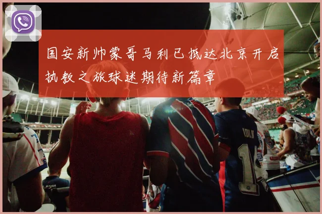 国安新帅蒙哥马利已抵达北京开启执教之旅球迷期待新篇章