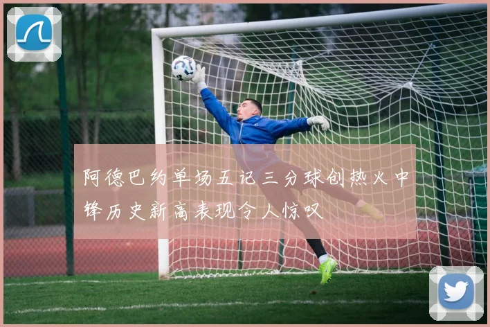 阿德巴约单场五记三分球创热火中锋历史新高表现令人惊叹