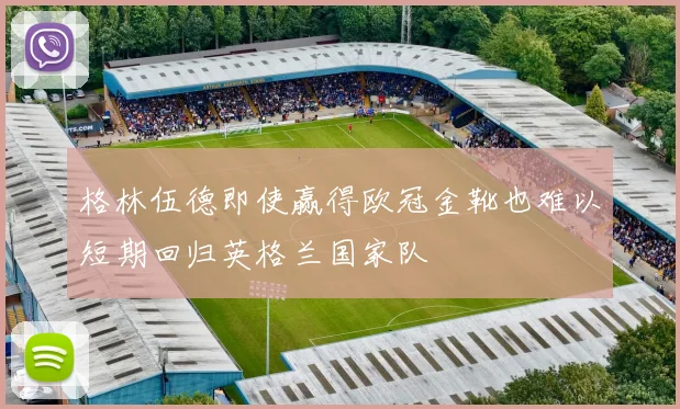 格林伍德即使赢得欧冠金靴也难以短期回归英格兰国家队