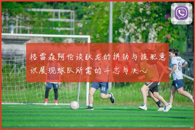 格雷森阿伦谈狄龙的拼劲与技犯意识展现球队所需的斗志与决心