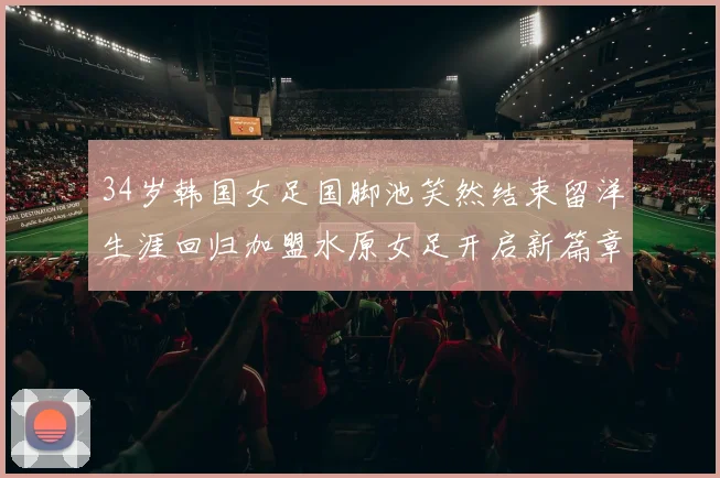 34岁韩国女足国脚池笑然结束留洋生涯回归加盟水原女足开启新篇章