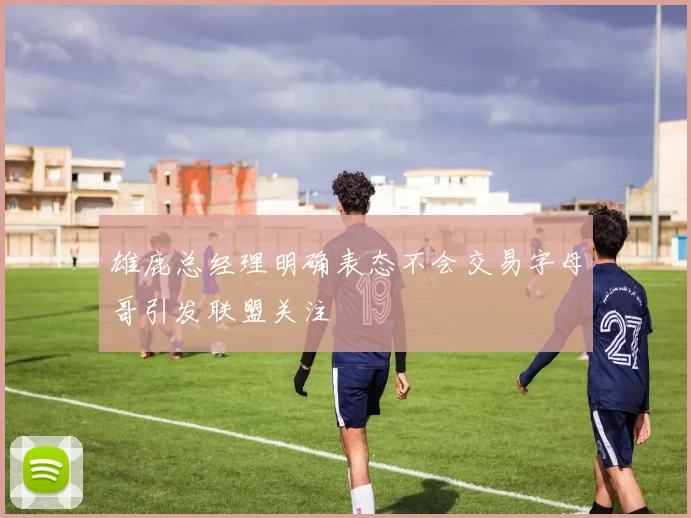 雄鹿总经理明确表态不会交易字母哥引发联盟关注