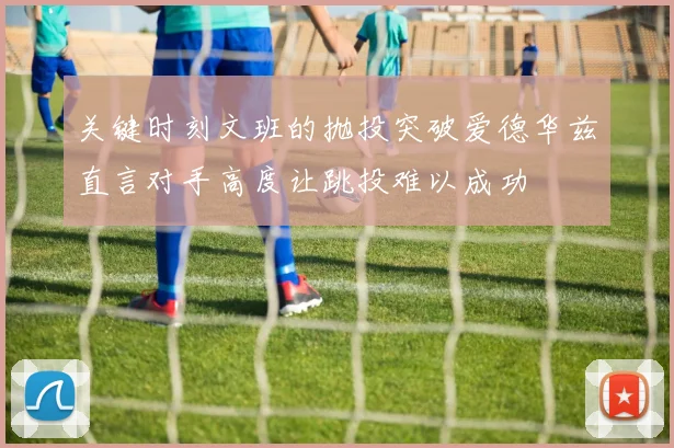 关键时刻文班的抛投突破爱德华兹直言对手高度让跳投难以成功