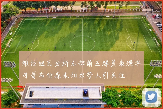 维拉纽瓦分析东部前五球员表现字母哥布伦森米切尔等人引关注
