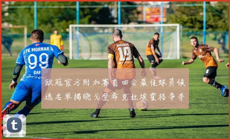 欧冠官方附加赛首回合最佳球员候选名单揭晓戈登希克杜埃霍格争夺荣誉