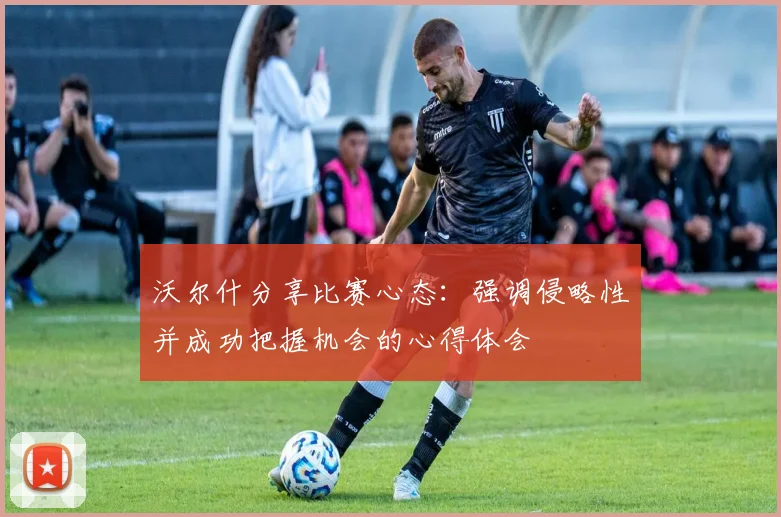 沃尔什分享比赛心态：强调侵略性并成功把握机会的心得体会