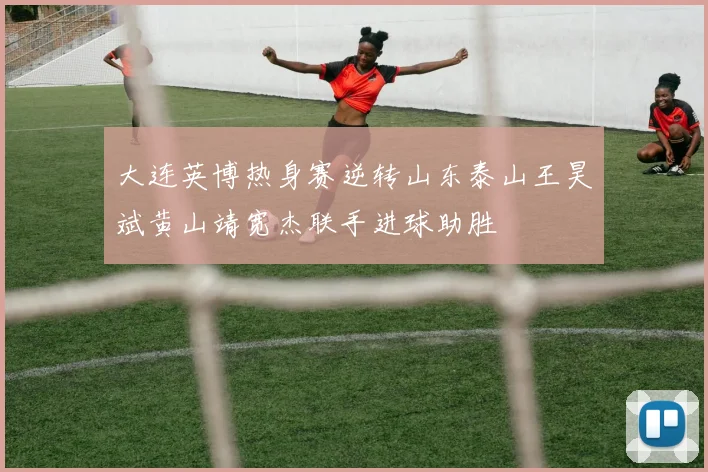 大连英博热身赛逆转山东泰山王昊斌黄山靖宽杰联手进球助胜