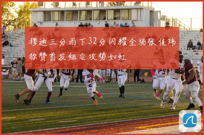 穆迪三分雨下32分闪耀全场张佳玮称赞首发组合攻势如虹