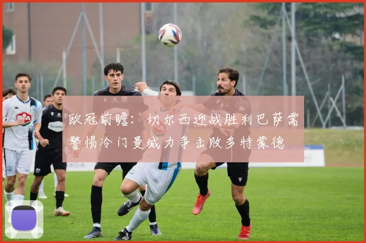 欧冠前瞻：切尔西迎战胜利巴萨需警惕冷门曼城力争击败多特蒙德