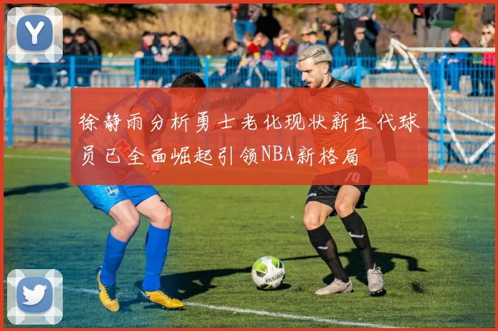 徐静雨分析勇士老化现状新生代球员已全面崛起引领NBA新格局