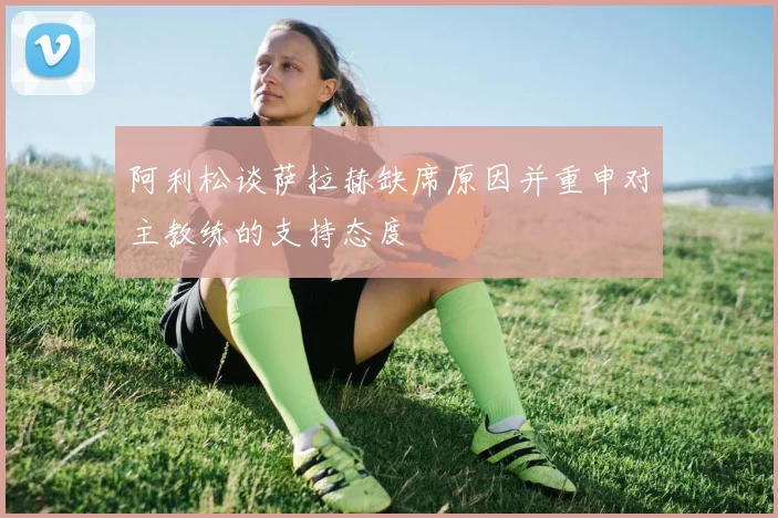 阿利松谈萨拉赫缺席原因并重申对主教练的支持态度
