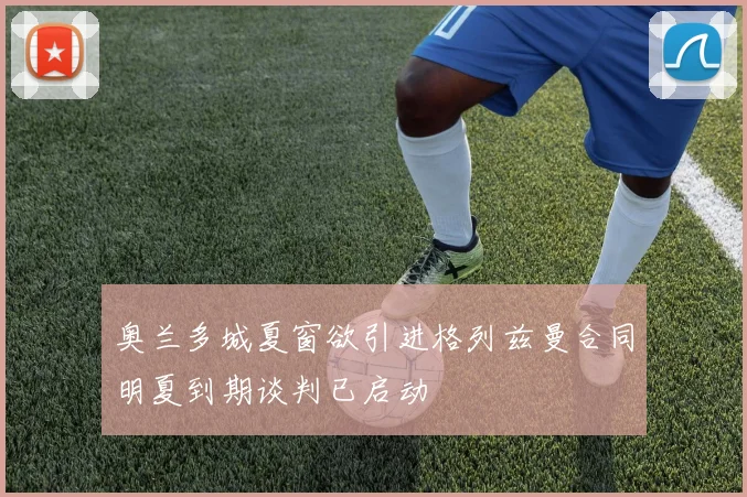 奥兰多城夏窗欲引进格列兹曼合同明夏到期谈判已启动