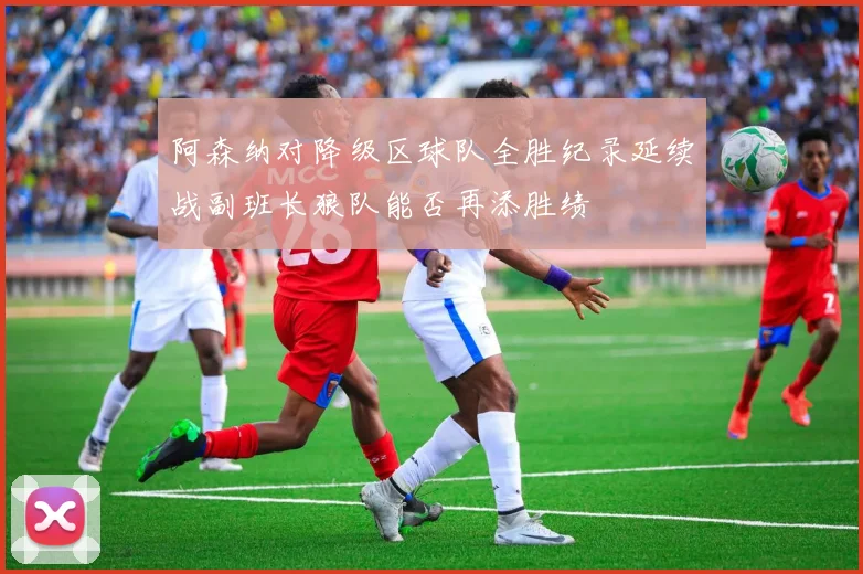 阿森纳对降级区球队全胜纪录延续战副班长狼队能否再添胜绩