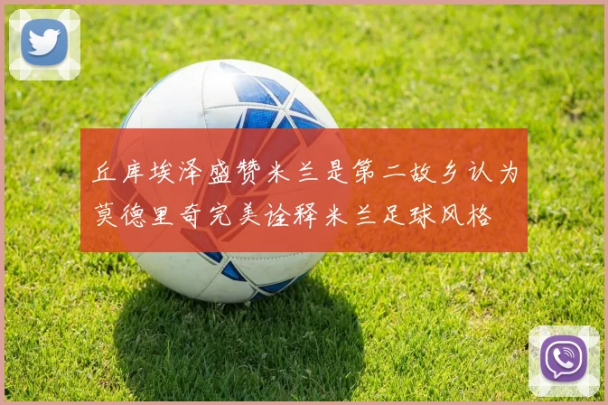 丘库埃泽盛赞米兰是第二故乡认为莫德里奇完美诠释米兰足球风格