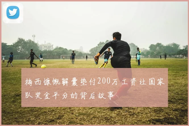 梅西慷慨解囊垫付200万工资让国家队奖金平分的背后故事