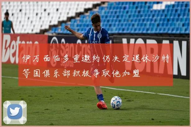 伊万面临多重邀约仍决定退休沙特等国俱乐部积极争取他加盟