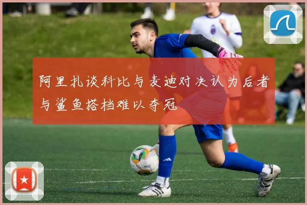 阿里扎谈科比与麦迪对决认为后者与鲨鱼搭档难以夺冠