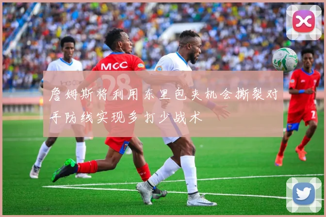 詹姆斯将利用东里包夹机会撕裂对手防线实现多打少战术