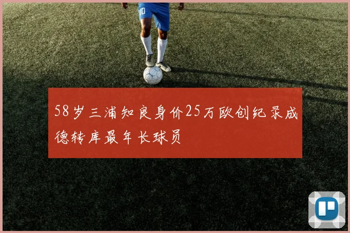 58岁三浦知良身价25万欧创纪录成德转库最年长球员