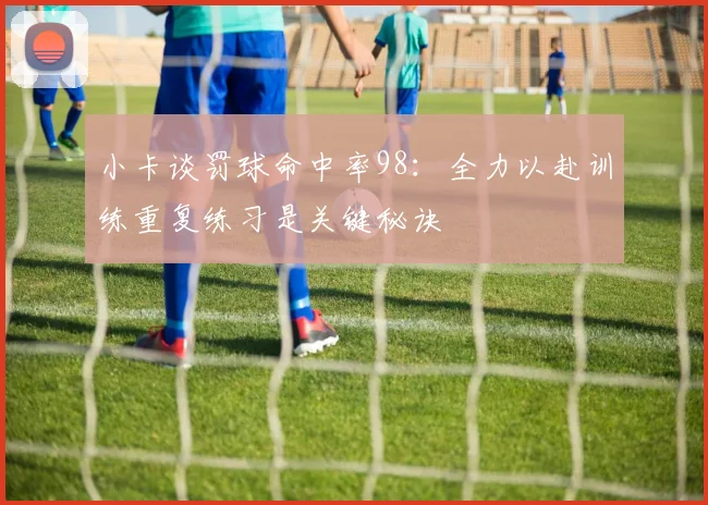 小卡谈罚球命中率98：全力以赴训练重复练习是关键秘诀