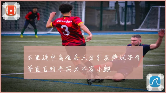 东里连中高难度三分引发热议字母哥直言对手实力不容小觑