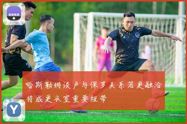 哈斯勒姆谈卢与保罗关系若更融洽将成更衣室重要纽带