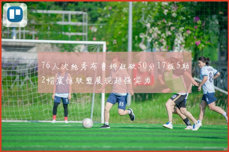 76人次轮秀布鲁姆狂砍50分17板5助2帽震惊联盟展现超强实力