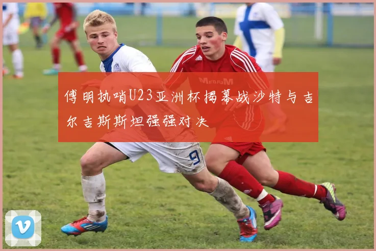 傅明执哨U23亚洲杯揭幕战沙特与吉尔吉斯斯坦强强对决