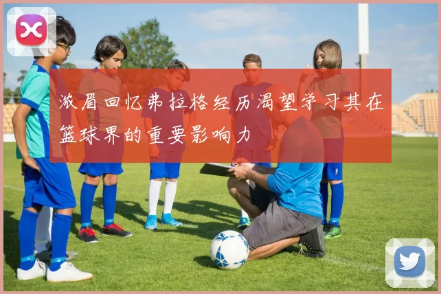 浓眉回忆弗拉格经历渴望学习其在篮球界的重要影响力