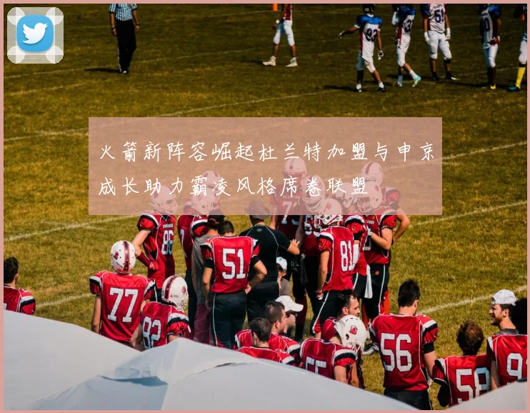 火箭新阵容崛起杜兰特加盟与申京成长助力霸凌风格席卷联盟