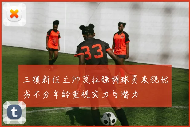 三镇新任主帅莫拉强调球员表现优劣不分年龄重视实力与潜力