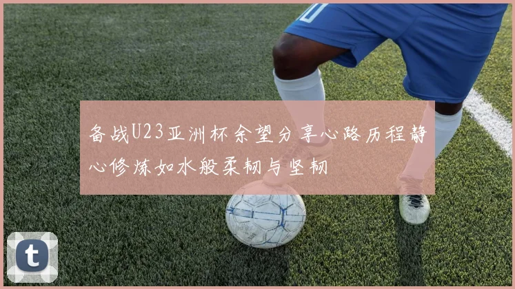 备战U23亚洲杯余望分享心路历程静心修炼如水般柔韧与坚韧