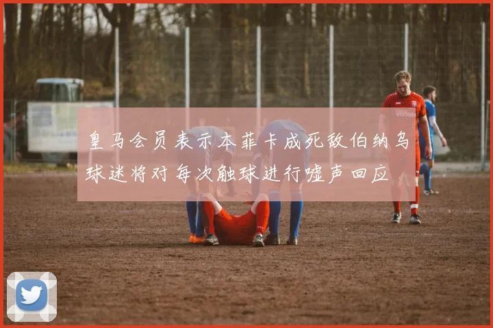皇马会员表示本菲卡成死敌伯纳乌球迷将对每次触球进行嘘声回应